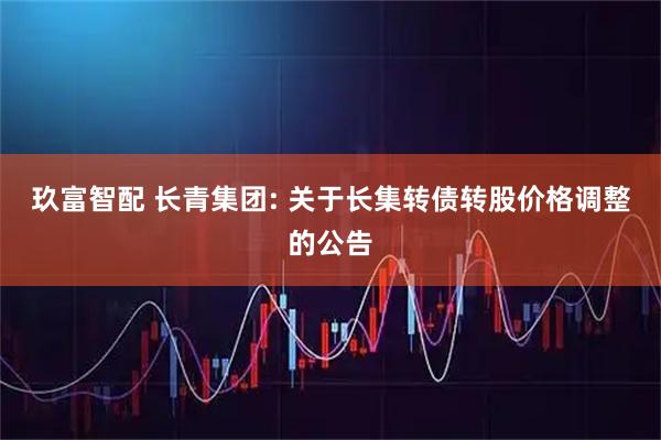 玖富智配 长青集团: 关于长集转债转股价格调整的公告