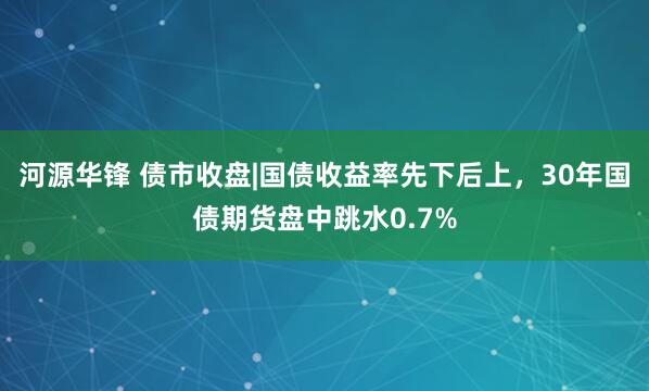 河源华锋 债市收盘|国债收益率先下后上，30年国债期货盘中跳水0.7%