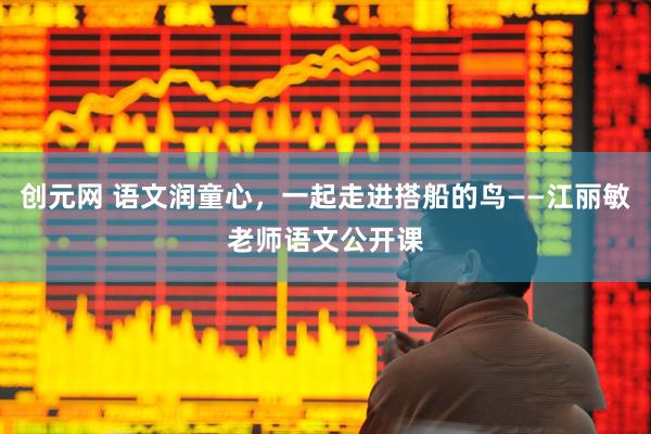 创元网 语文润童心,一起走进搭船的鸟——江丽敏老师语文公开课