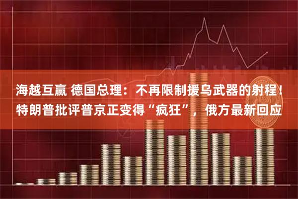 海越互赢 德国总理：不再限制援乌武器的射程！特朗普批评普京正变得“疯狂”，俄方最新回应