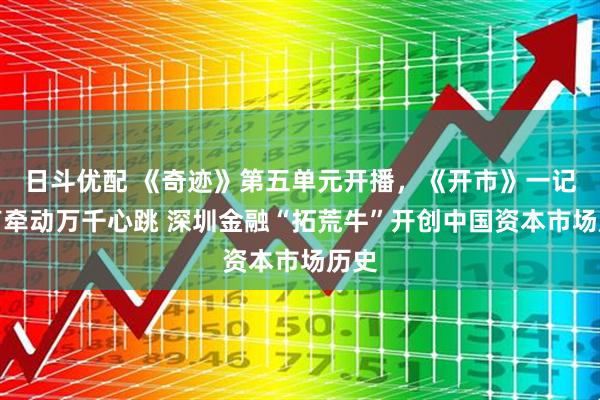 日斗优配 《奇迹》第五单元开播，《开市》一记钟声牵动万千心跳 深圳金融“拓荒牛”开创中国资本市场历史