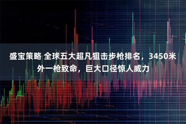 盛宝策略 全球五大超凡狙击步枪排名,3450米外一枪致命,巨大口径惊人威力