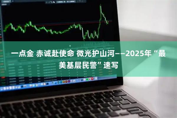一点金 赤诚赴使命 微光护山河——2025年“最美基层民警”速写
