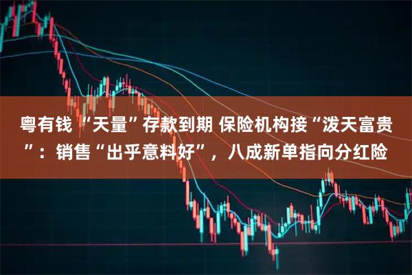 粤有钱 “天量”存款到期 保险机构接“泼天富贵”：销售“出乎意料好”，八成新单指向分红险