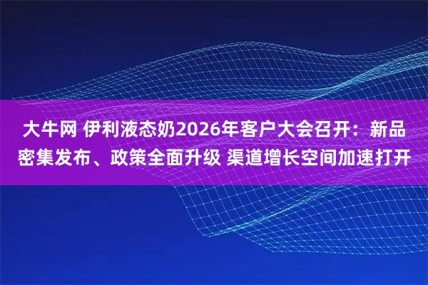 大牛网 伊利液态奶2026年客户大会召开：新品密集发布、政策全面升级 渠道增长空间加速打开