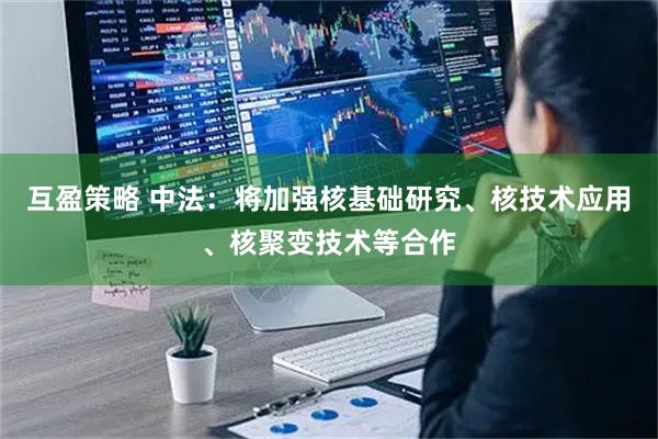 互盈策略 中法：将加强核基础研究、核技术应用、核聚变技术等合作