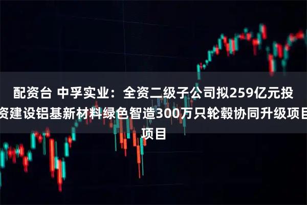 配资台 中孚实业:全资二级子公司拟259亿元投资建设铝基新材料绿色智造300万只轮毂协同升级项目