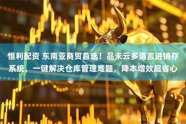恒利配资 东南亚商贸首选!品未云多语言进销存系统,一键解决仓库管理难题,降本增效超省心