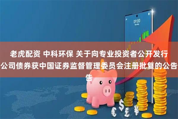 老虎配资 中科环保 关于向专业投资者公开发行公司债券获中国证券监督管理委员会注册批复的公告
