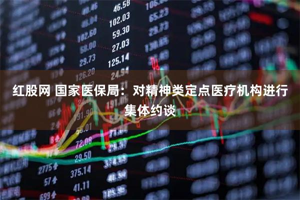 红股网 国家医保局：对精神类定点医疗机构进行集体约谈