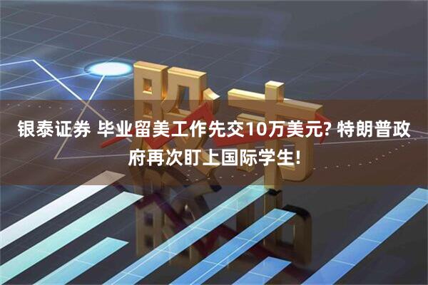 银泰证券 毕业留美工作先交10万美元? 特朗普政府再次盯上国际学生!